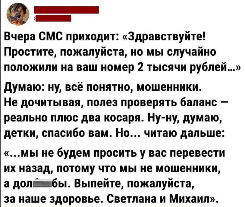 _ _ Вчера СМС приходит Здравствуйте Простите пожалуйста но мы случайно положили на ваш номер 2 тысячи рублей думаю иу всё понятно мошенники Не дочитывая попе проверять бапаис реапьио плюс два косаря Ну иу думаю детки спасибо вам Но читаю дальше мы не будем просить у вас перевести их назад потому что мы ие мошеииики а допбы Выпейте пожалуйста за наше здоровье Светлана и Михаил