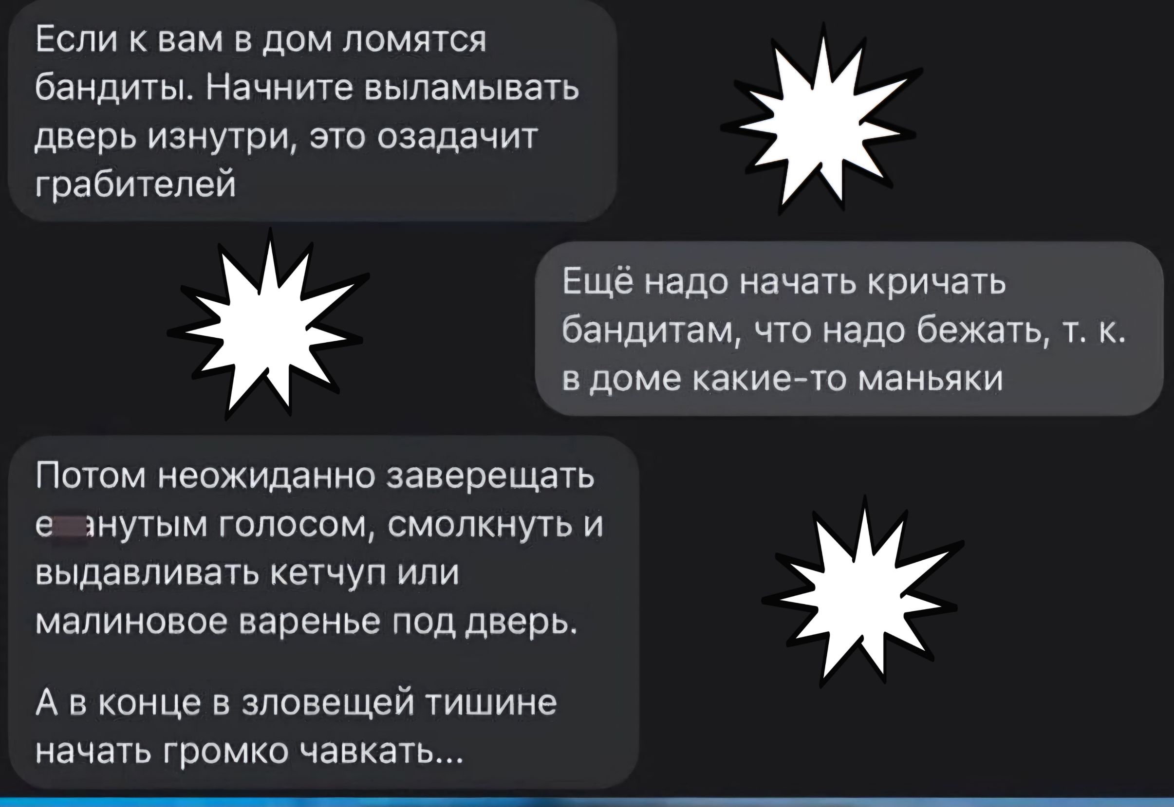 Если к вам в дом ломятся Бандиты Начните выламывагь дверь изнутри это озадачит грабителей Еще надо начать Кричать бандитам чт нада Бежать т к в доме какиета маньяки Потом неожиданно завершать мутым голосам смолннуть и выдавливать кетчуп или малиновое варенье под дверь А в конце в зловещей тишине начать грдмкп чавкать