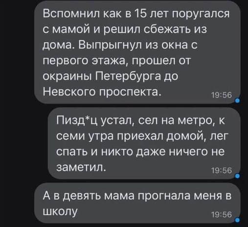 Вспомнил как в 15 лет поругался с мамой и решил сбежать из дома Выпрыгнул из окна с первого этажа прошел от окраины Петербурга до Невского проспекта 1956 Пиздц устал сел на метро к семи утра приехал домой лег спать и никто даже ничего не заметил 1956 Авдевять мама прогнала меня в школу 1956