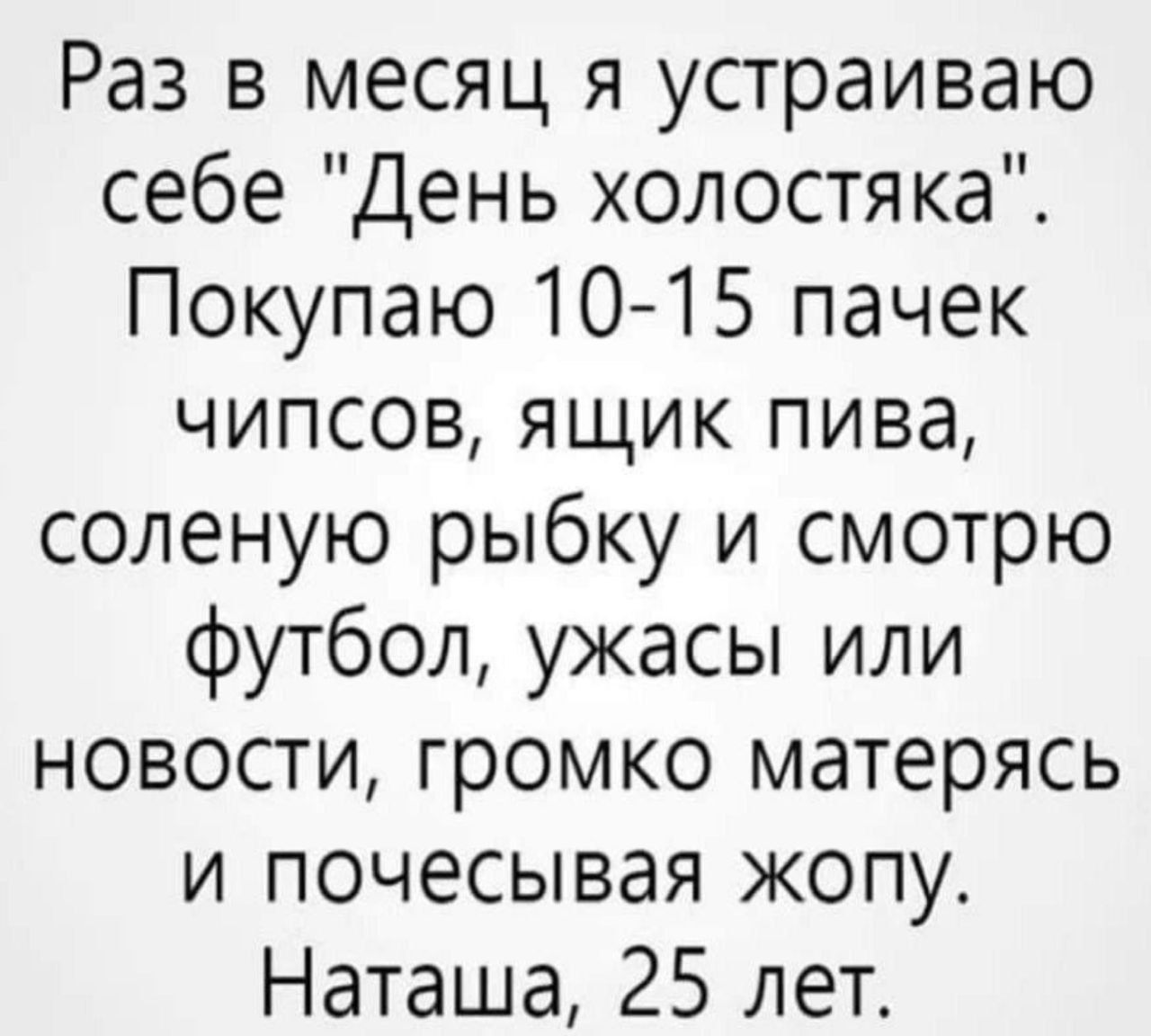 Раз в месяц я устраиваю себе День холостяка Покупаю 10 15 пачек чипсов ящик пива соленую рыбку и смотрю футбол ужасы или новости громко матерясь и почесывая жопу Наташа 25 лет