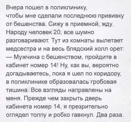 Вчера пошел в поликлинику чтобы мне сделали последнюю прививку от бешенства Сижу в приемной жду Народу человек 20 все шумно разговаривают Тут из комнаты вылетает медсестра и на весь блядский холл орет Мужчина с бешенством пройдите в кабинет номер 14 Ну как вы вероятно догадываетесь пока я шел по коридору в поликлинике образовалась гробовая тишина В