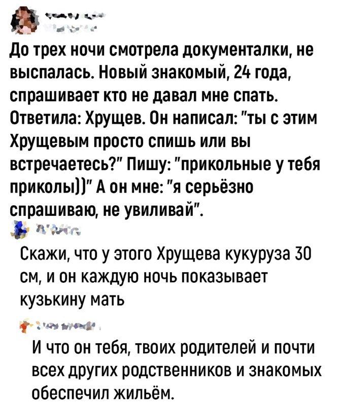 ана оя До трех ночи смотрела документалки не выспалась Новый знакомый 24 года спрашивает кто не давал мне спать Ответила Хрущев Он написал ты с этим Хрущевым просто спишь или вы встречаетесь Пишу прикольные у тебя приколы А он мне я серьёзно спрашиваю не увиливай Аая Скажи что у этого Хрущева кукуруза 30 см и он каждую ночь показывает кузькину мать