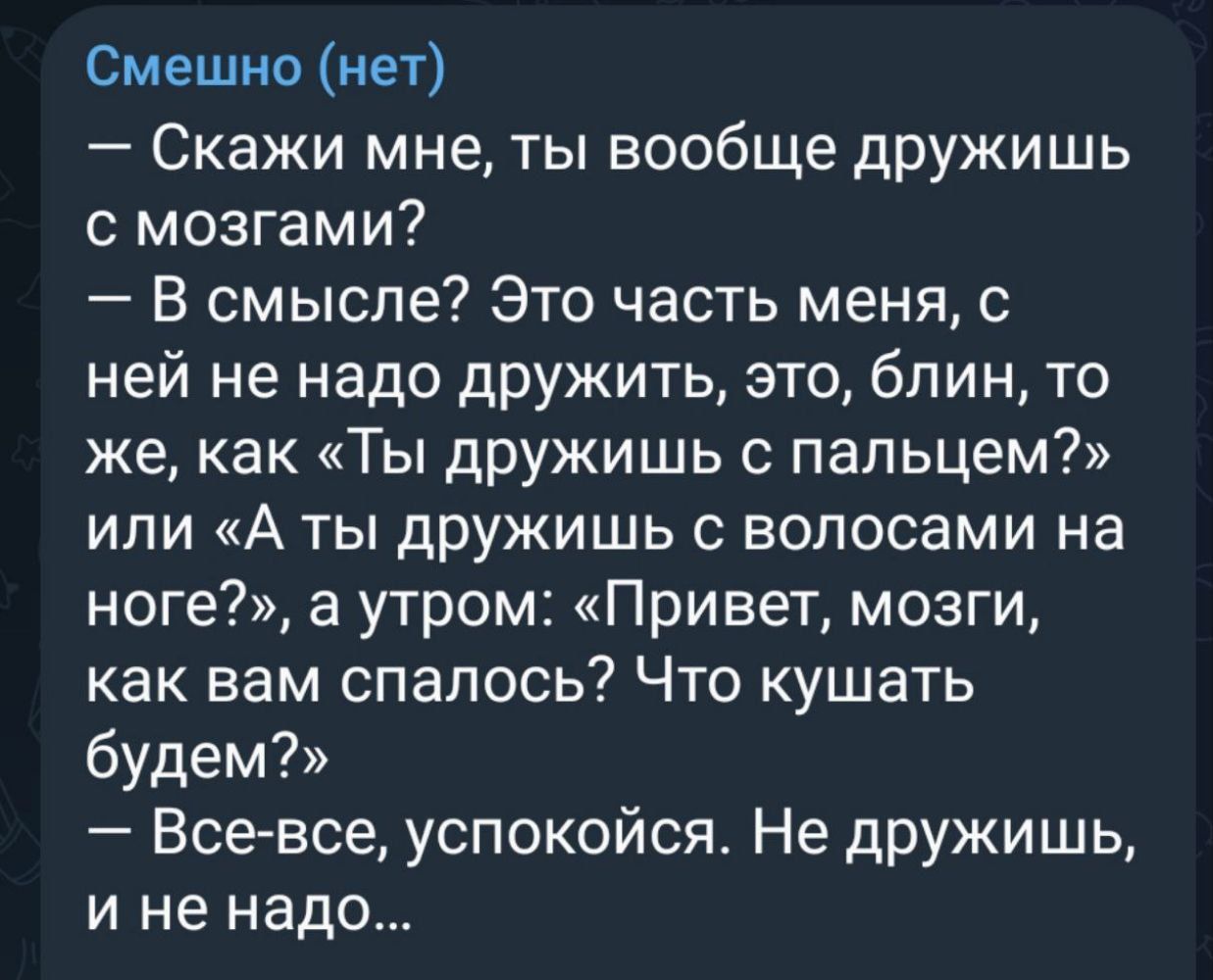 Смешно нет Скажи мне ты вообще дружишь с мозгами В смысле Это часть меня с ней не надо дружить это блин то же как Ты дружишь с пальцем или А ты дружишь с волосами на ноге а утром Привет мозги как вам спалось Что кушать будем Все все успокойся Не дружишь и не надо