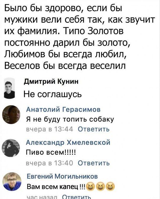 Было бы здорово если бы мужики вели себя так как звучит их фамилия Типо Золотов постоянно дарил бы золото Любимов бы всегда любил Веселов бы всегда веселил Дмитрий Кунин Не соглашусь Анатолий Герасимов Я не буду топить собаку вчера в 1344 Ответить Александр Хмелевской Пиво всем вчера в 1340 Ответить Евгений Могильников Вам всем капец чаг назап СОтв