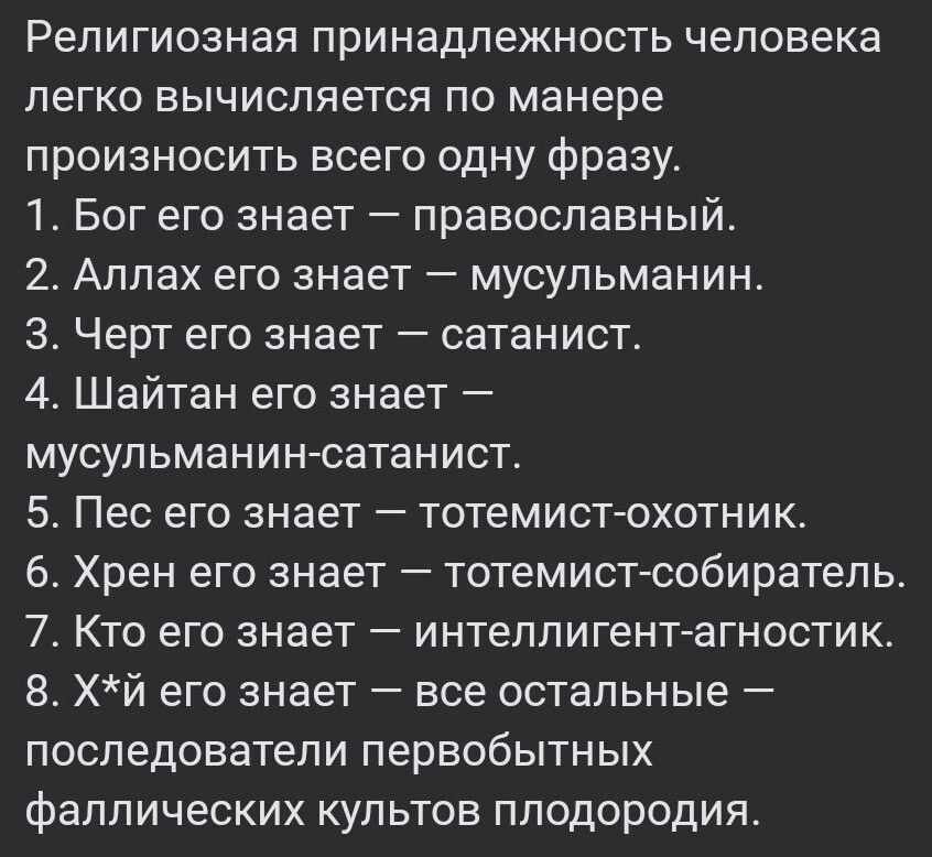 Религиозная принадлежность человека легко вычисляется по манере произносить всего одну фразу 1 Бог его знает православный 2 Аллах его знает мусульманин З Черт его знает сатанист 4 Шайтан его знает мусульманин сатанист 5 Пес его знает тотемист охотник 6 Хрен его знает тотемист собиратель 7 Кто его знает интеллигент агностик 8 Хй его знает все осталь