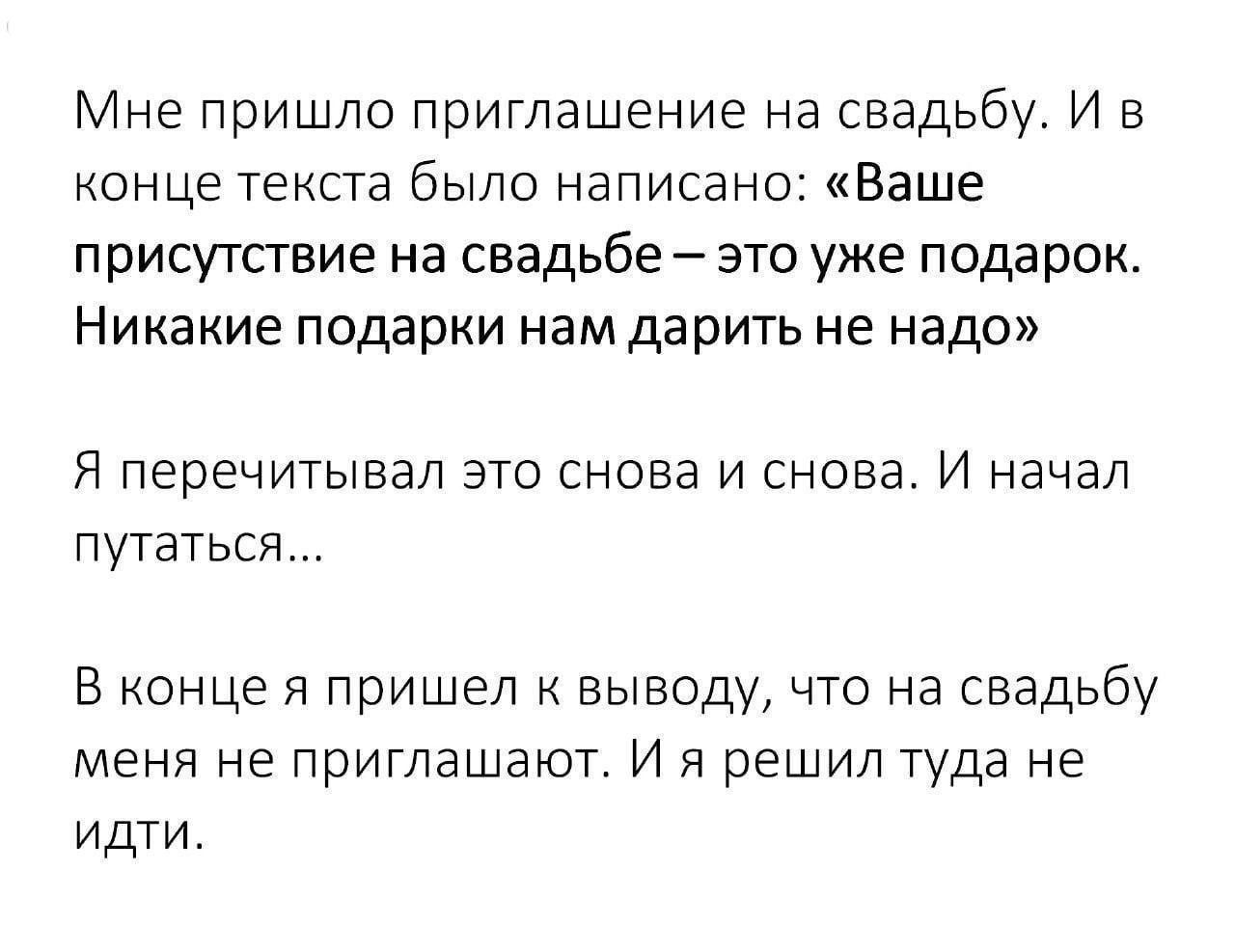 Мне пришло приглашение на свадьбу И в конце текста было написано Ваше присутствие на свадьбе это уже подарок Никакие подарки нам дарить не надо Я перечитывал это снова и снова И начал путаться В конце я пришел к выводу что на свадьбу меня не приглашают И я решил туда не идти