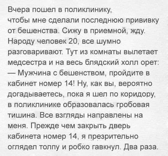 Вчера пошел в поликлинику чтобы мне сделали последнюю прививку от бешенства Сижу в приемной жду Народу человек 20 все шумно разговаривают Тут из комнаты вылетает медсестра и на весь бПЯДСКИЙ холл орет Мужчина с бешенством пройдите в кабинет номер 14 Ну как вы вероятно догадываетесь пока я шел по коридору в поликлинике образовалась гробовая тишина В