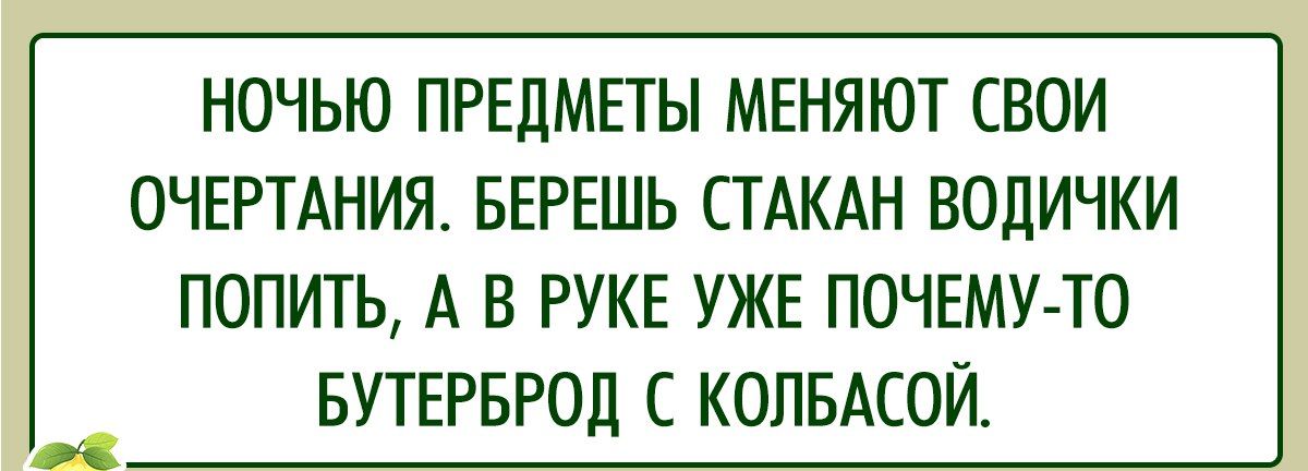 НОЧЬЮ ПРЕДМЕТЫ МЕНЯЮТ СВОИ ОЧЕРТАНИЯ БЕРЕШЬ СТАКАН ВОДИЧКИ ПОПИТЬ А В РУКЕ УЖЕ ПОЧЕМУ ТО БУТЕРБРОД С КОЛБАСОЙ