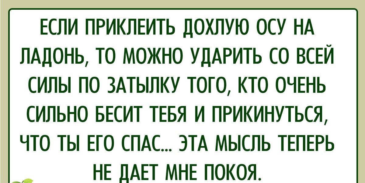 ЕСЛИ ПРИКЛЕИТЬ ДОХЛУЮ ОСУ НА ЛАДОНЬ ТО МОЖНО УДАРИТЬ СО ВСЕЙ СИЛЫ ПО ЗАТЫЛКУ ТОГО КТО ОЧЕНЬ СИЛЬНО БЕСИТ ТЕБЯ И ПРИКИНУТЬСЯ ЧТО ТЫ ЕГО СПАС ЭТА МЫСЛЬ ТЕПЕРЬ НЕ ДАЕТ МНЕ ПОКОЯ