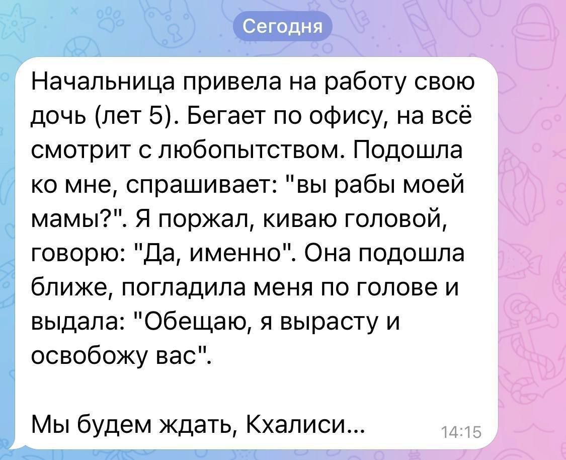 Сегодня Начальница привела на работу свою дочь лет 5 Бегает по офису на всё смотрит с любопытством Подошла ко мне спрашивает вы рабы моей мамы Я поржал киваю головой говорю Да именно Она подошла ближе погладила меня по голове и выдала Обещаю я вырасту и освобожу вас Мы будем ждать Кхалиси 14115