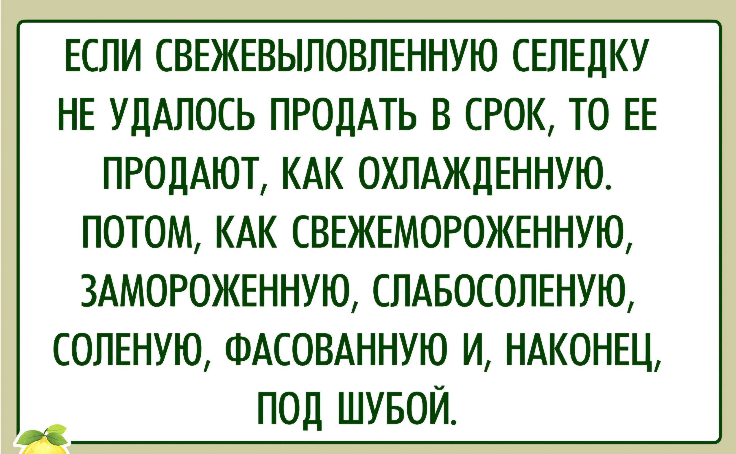 ЕСЛИ СВЕЖЕВЫЛОВЛЕННУЮ СЕЛЕДКУ НЕ УДАЛОСЬ ПРОДАТЬ В СРОК ТО ЕЕ ПРОДАЮТ КАК ОХЛАЖДЕННУЮ ПОТОМ КАК СВЕЖЕМОРОЖЕННУЮ ЗАМОРОЖЕННУЮ СЛАБОСОЛЕНУЮ СОЛЕНУЮ ФАСОВАННУЮ И НАКОНЕЦ ПОД ШУБОЙ