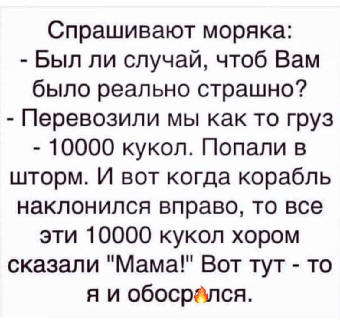 Спрашивают моряка Был ли случай чтоб Вам было реально страшно Перевозили мы как то груз 10000 кукол Попали в шторм И вот когда корабль наклонился вправо то все эти 10000 кукол хором сказали Мама Вот тут то я и обосрдлся