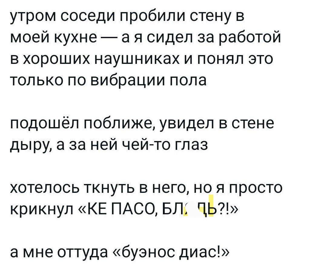 утром соседи пробили стену в моей кухне а я сидел за работой в хороших наушниках и понял это только по вибрации пола подошёл поближе увидел в стене дыру а за ней чей то глаз хотелось ткнуть в него но я просто крикнул КЕ ПАСО БЛ ПЬ а мне оттуда буэнос диас