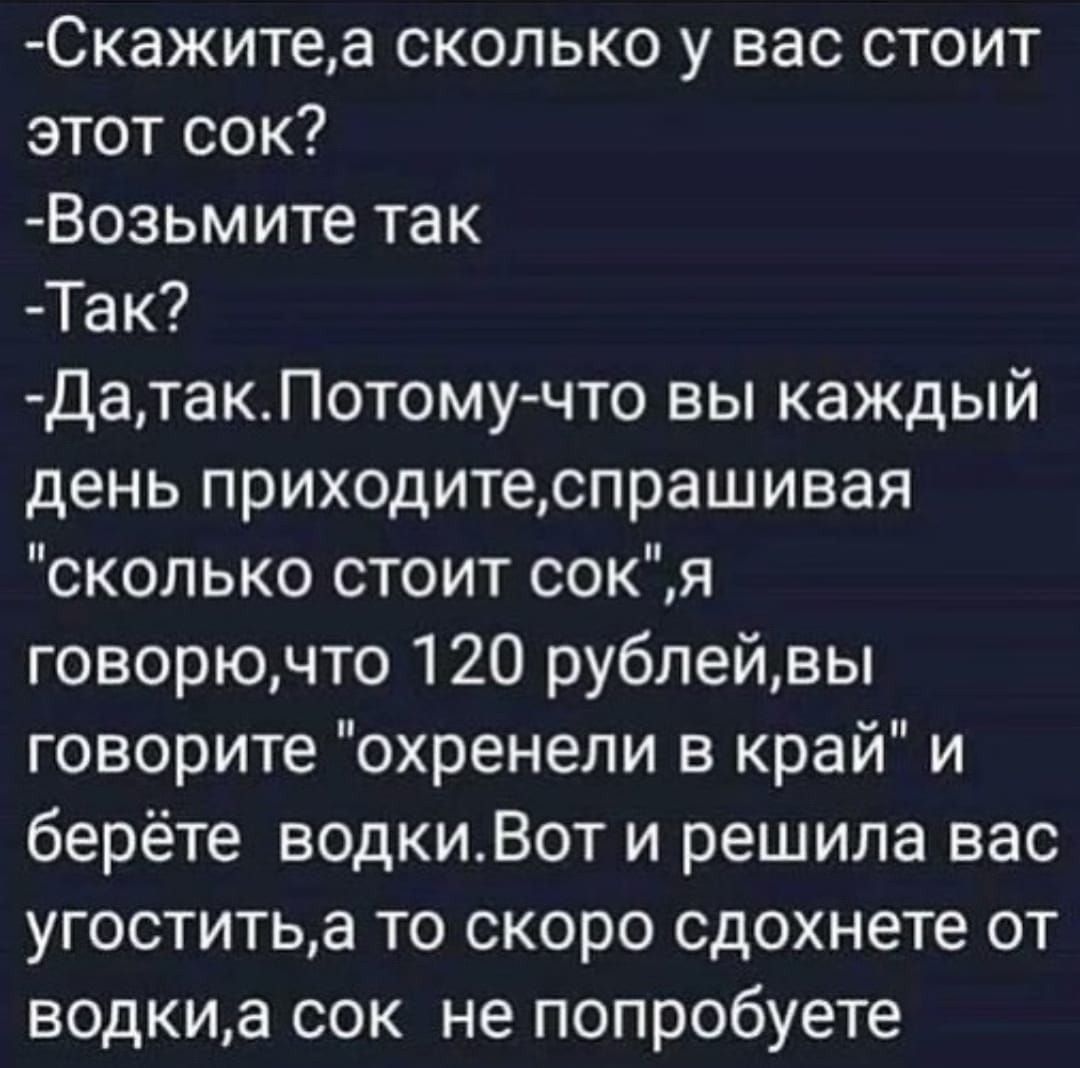 Скажитеа сколько у вас стоит этот сок Возьмите так Так ДатакПотому что вы каждый день приходитеспрашивая сколько стоит сок я говорючто 120 рублейвы говорите охренели в край и берёте водкиВот и решила вас угоститьа то скоро сдохнете от водкиа сок не попробуете