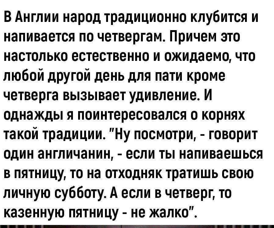 В Англии народ традиционно клубится и напивается по четвергам Причем это настолько естественно и ожидаемо что любой другой день для пати кроме четверга вызывает удивление И однажды я поинтересовался о корнях такой традиции Ну посмотри говорит один англичанин если ты напиваешься в пятницу то на отходняк тратишь свою личную субботу А если в четверг т