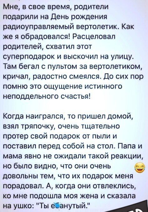 Мне в свое время родители подарили на День рождения радиоуправляемый вертолетик Как же я обрадовался Расцеловал родителей схватил этот суперподарок и выскочил на улицу Там бегал с пультом за вертолетиком кричал радостно смеялся До сих пор помню это ощущение истинного неподдельного счастья Когда наигрался то пришел домой взял тряпочку очень тщательн