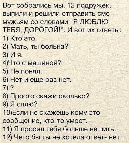 Вот собрались мы 12 подружек выпили и решили отправить смс мужьям со словами Я ЛЮБЛЮ ТЕБЯ ДОРОГОЙ И вот их ответы 1 Кто это 2 Мать ты больна З Ия 4Что с машиной 5 Не понял 6 Нет и еще раз нет 8 Просто скажи сколько 9 Я сплю 10Если не скажешь кому это сообщение кто то умрет 11 Я просил тебя больше не пить 12 Чего бы ты не хотела ответ нет