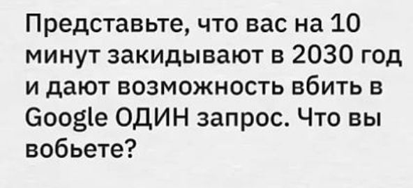 Представьте что вас на 10 минут закидывают в 2030 год и дают возможность вбить в Соое ОДИН запрос Что вы вобьете