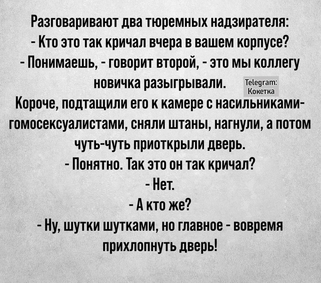 Разговаривают два тюремных надзирателя Кто это так кричал вчера в вашем корпусе Понимаешь говорит второй это мы коллегу новичка разыгрывали чэг Короче подтащили его к камере с насильниками гомосексуалистами сняли штаны нагнули а потом чуть чуть приоткрыли дверь Понятно Так это он так кричал Нет Акто же Ну шутки шутками но главное вовремя прихлопнут