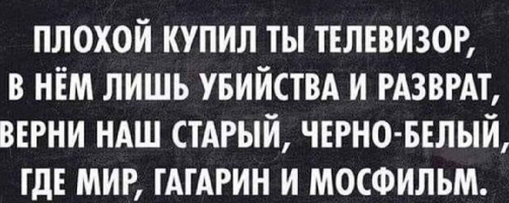 ПЛОХОЙ КУПИЛ ТЫ ТЕЛЕВИЗОР В НЁМ ЛИШЬ УБИЙСТВА И РАЗВРАТ ВЕРНИ НАШ СТАРЫЙ ЧЕРНО БЕЛЫЙ ГДЕ МИР ГАГАРИН И МОСФИЛЬМ