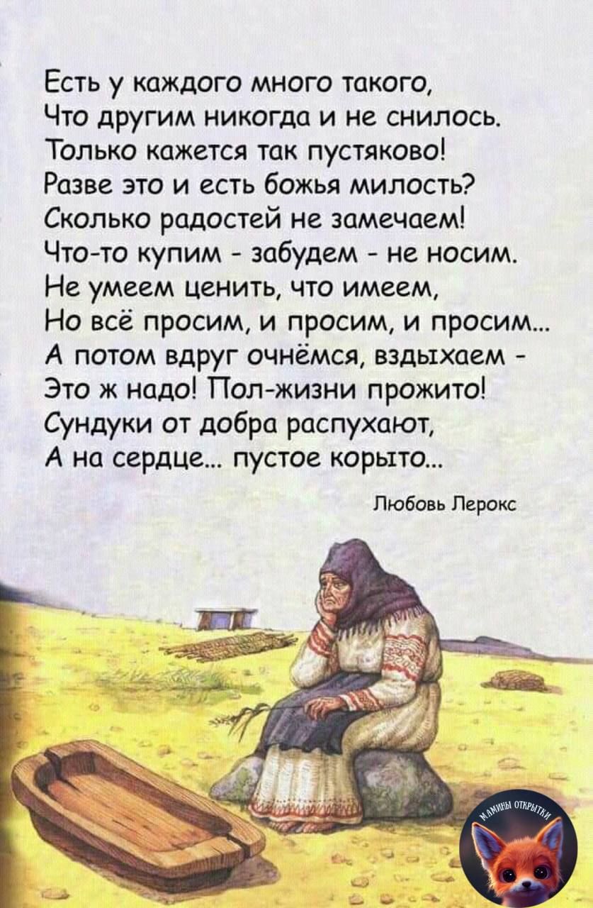 Есть у каждого много такого Что другим никогда и не снилось Только кажется так пустяково Разве это и есть божья милость Сколько радостей не замечаем Что то купим забудем не носим Не умеем ценить что имеем Но всё просим и просим и просим А потом вдруг очнёмся вздыхаем Это ж надо Пол жизни прожито Сундуки от добра распухают А на сердце пустое корыто 