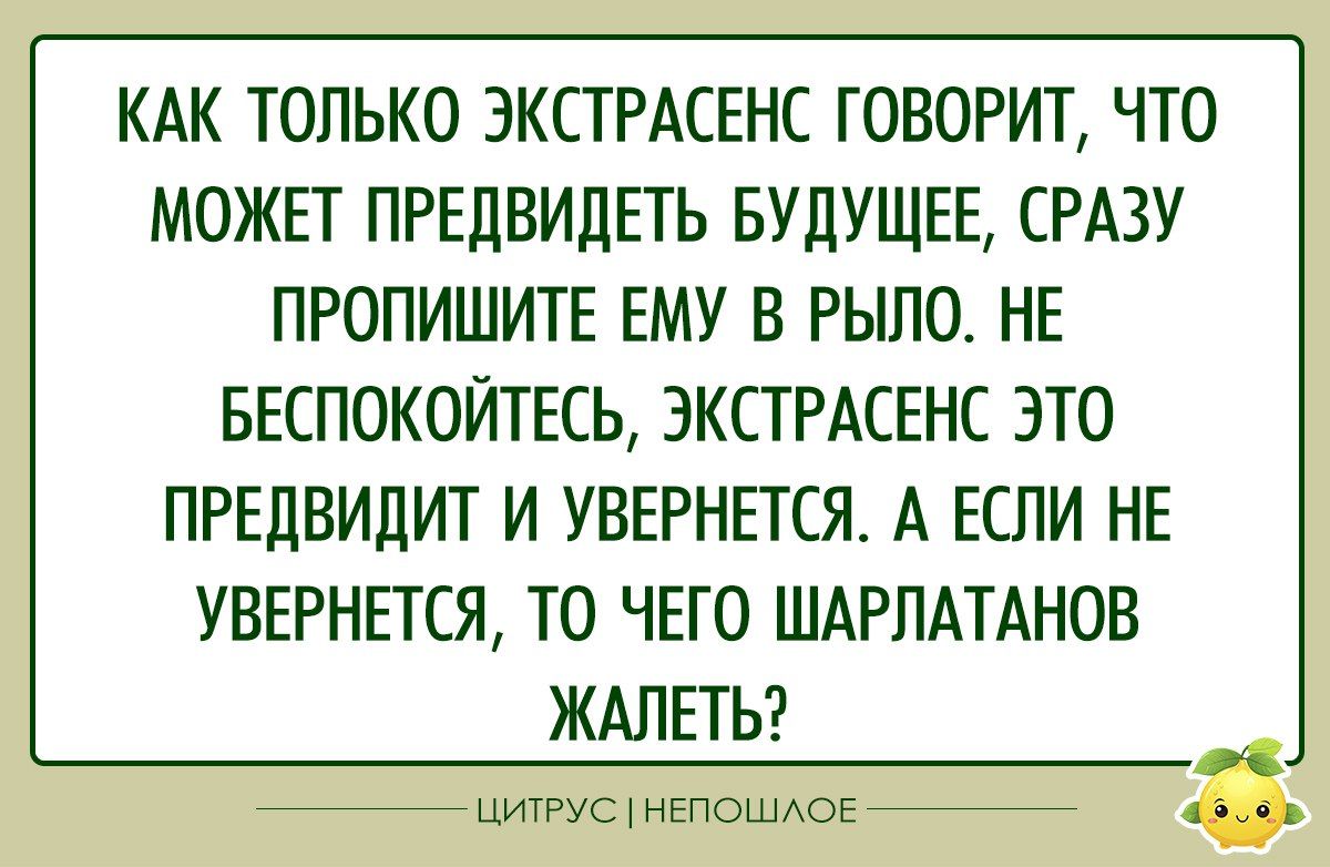 КАК ТОЛЬКО ЭКСТРАСЕНС ГОВОРИТ ЧТО МОЖЕТ ПРЕДВИДЕТЬ БУДУЩЕЕ СРАЗУ ПРОПИШИТЕ ЕМУ В РЫЛО НЕ БЕСПОКОЙТЕСЬ ЭКСТРАСЕНС ЭТО ПРЕДВИДИТ И УВЕРНЕТСЯ А ЕСЛИ НЕ УВЕРНЕТСЯ ТО ЧЕГО ШАРЛАТАНОВ ЖАЛЕТЬ ЦИТРУС НЕПОШЛОЕ