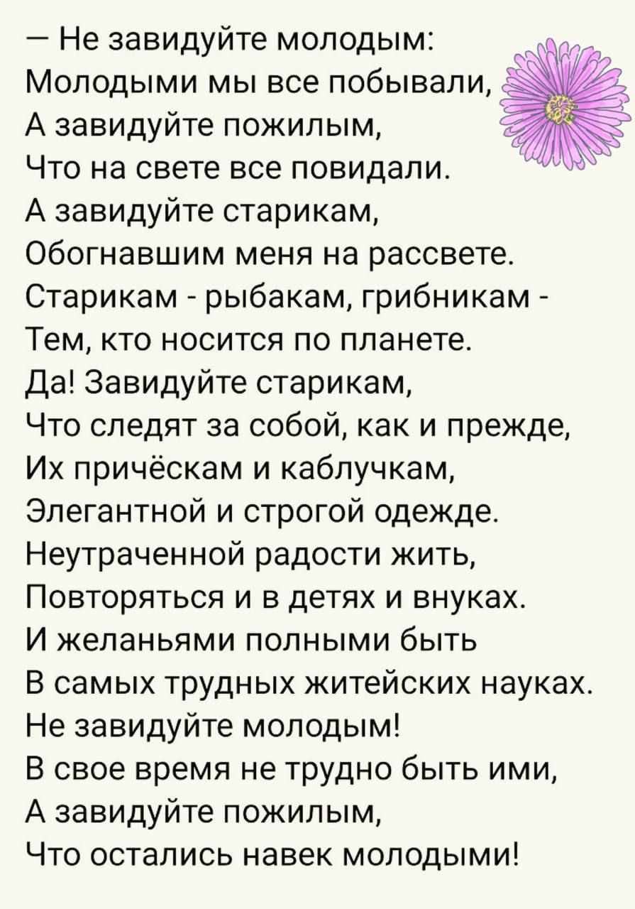 Не завидуйте молодым Молодыми мы все побывали А завидуйте пожилым К Что на свете все повидали А завидуйте старикам Обогнавшим меня на рассвете Старикам рыбакам грибникам Тем кто носится по планете Да Завидуйте старикам Что следят за собой как и прежде Их причёскам и каблучкам Элегантной и строгой одежде Неутраченной радости жить Повторяться и в дет