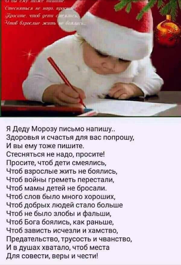 Я Деду Морозу письмо напишу Здоровья и счастья для вас попрошу И вы ему тоже пишите Стесняться не надо просите Просите чтоб дети смеялись Чтоб взрослые жить не боялись Чтоб войны греметь перестали Чтоб мамы детей не бросали Чтоб слов было много хороших Чтоб добрых людей стало больше Чтоб не было злобы и фальши Чтоб Бога боялись как раньше Чтоб зави