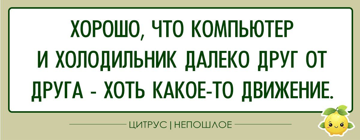 ХОРОШО ЧТО КОМПЬЮТЕР И ХОЛОДИЛЬНИК ДАЛЕКО ДРУГ ОТ ДРУГА ХОТЬ КАКОЕ ТО ДВИЖЕНИЕ к ЦИТРУС НЕПОШЛОЕ