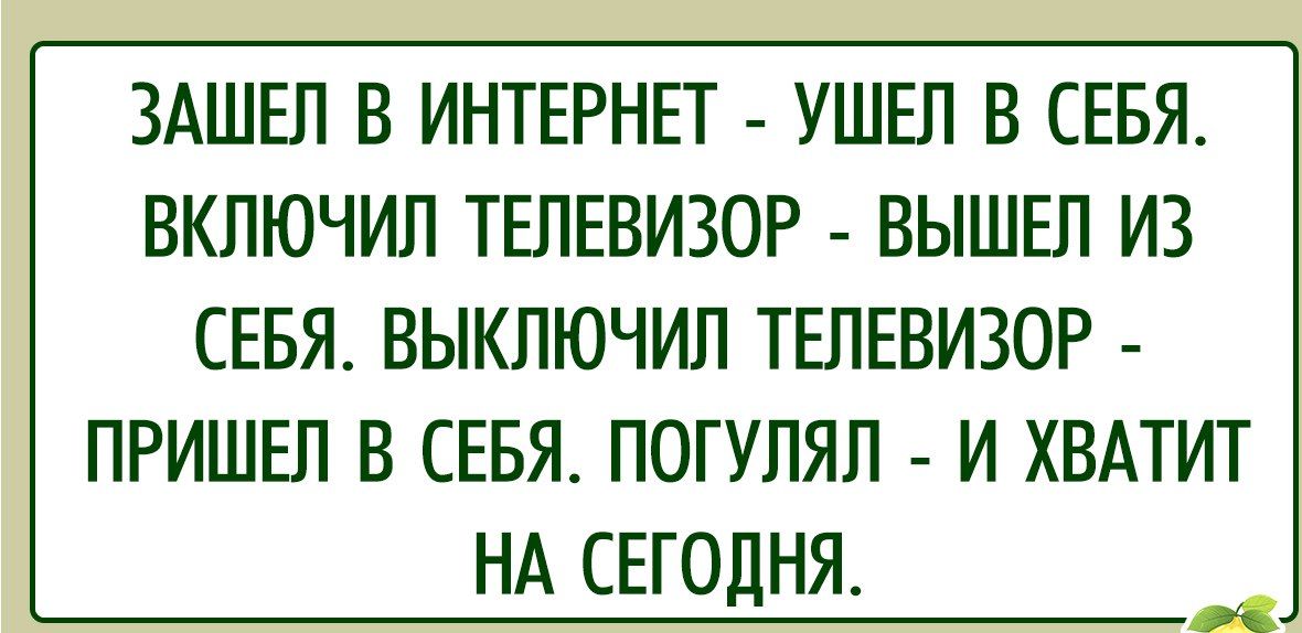 ЗАШЕЛ В ИНТЕРНЕТ УШЕЛ В СЕБЯ ВКЛЮЧИЛ ТЕЛЕВИЗОР ВЫШЕЛ ИЗ СЕБЯ ВЫКЛЮЧИЛ ТЕЛЕВИЗОР ПРИШЕЛ В СЕБЯ ПОГУЛЯЛ И ХВАТИТ НА СЕГОДНЯ