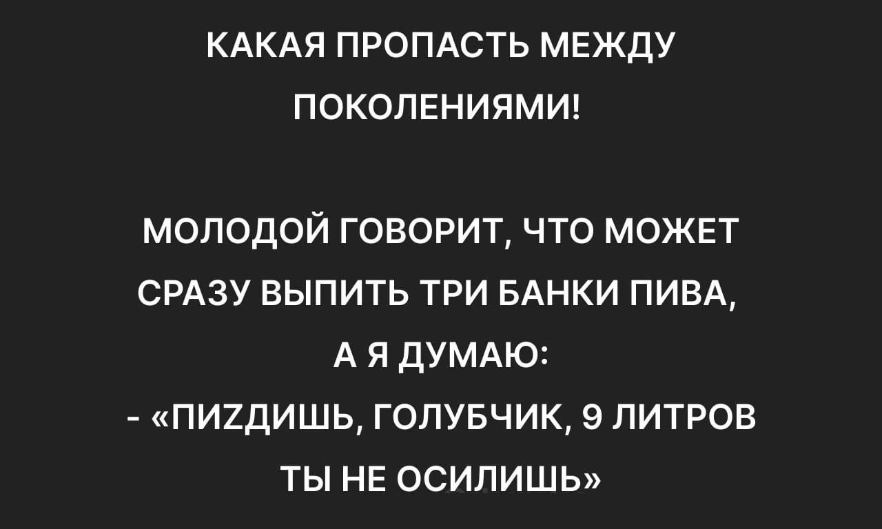 КАКАЯ ПРОПАСТЬ МЕЖДУ ПОКОЛЕНИЯМИ МОЛОДОЙ ГОВОРИТ ЧТО МОЖЕТ СРАЗУ ВЫПИТЬ ТРИ БАНКИ ПИВА АЯ ДУМАЮ ПИЗДИШЬ ГОЛУБЧИК 9 ЛИТРОВ ТЫ НЕ ОСИЛИШЬ