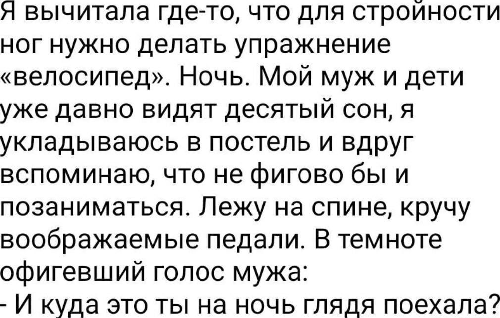 я вычитала где то что для строиности ног нужно делать упражнение велосипед Ночь Мой муж и дети уже давно видят десятый сон я укладываюсь в постель и вдруг вспоминаю что не фигово бы и позаниматься Лежу на спине кручу воображаемые педали В темноте офигевший голос мужа И куда это ты на ночь глядя поехала