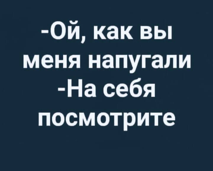 ОЙ как вы меня напугали На себя посмотрите