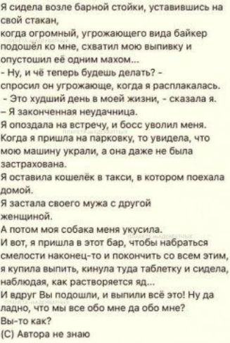 Я сидела возле барной стойки уставившись на свой стакан когда огромный угрожающего вида байкер подошёл ко мне схватил мою выпивку и опустошил её одним махом Ну и чё теперь будешь делать спросил он угрожающе когда я расплакалась Это худший день в моей жизни сказала я Я законченная неудачница Я опоздала на встречу и босс уволил меня Когда я пришла на