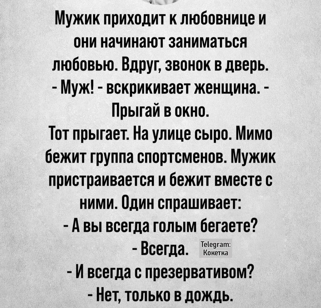 Мужик приходит к любовнице и они начинают заниматься любовью Вдруг звонок в дверь Муж вскрикивает женщина Прыгай в окно Тот прыгает На улице сыро Мимо бежит группа спортсменов Мужик пристраивается и бежит вместе с ними Один спрашивает Авы всегда голым бегаете Всегда оо Й всегда с презервативом Нет только в дождь