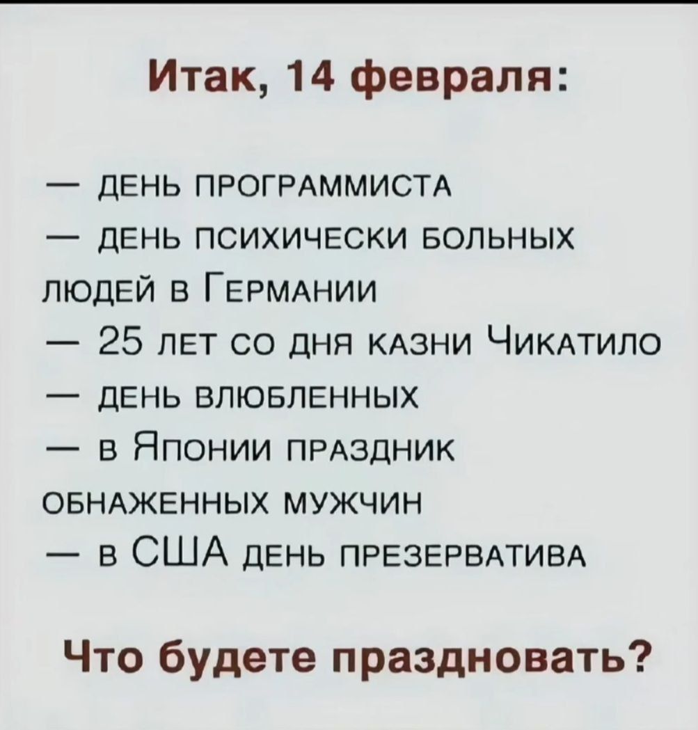 Итак 14 февраля ДЕНЬ ПРОГРАММИСТА ДЕНЬ ПСИХИЧЕСКИ БОЛЬНЫХ ЛЮДЕЙ В ГЕРМАНИИ 25 ЛЕТ СО ДНЯ КАЗНИ ЧиКАТИЛО ДЕНЬ ВЛЮБЛЕННЫХ в Японии пРАЗДНИК ОБНАЖЕННЫХ МУЖЧИН в США день пРЕЗЕРВАТИВА Что будете праздновать