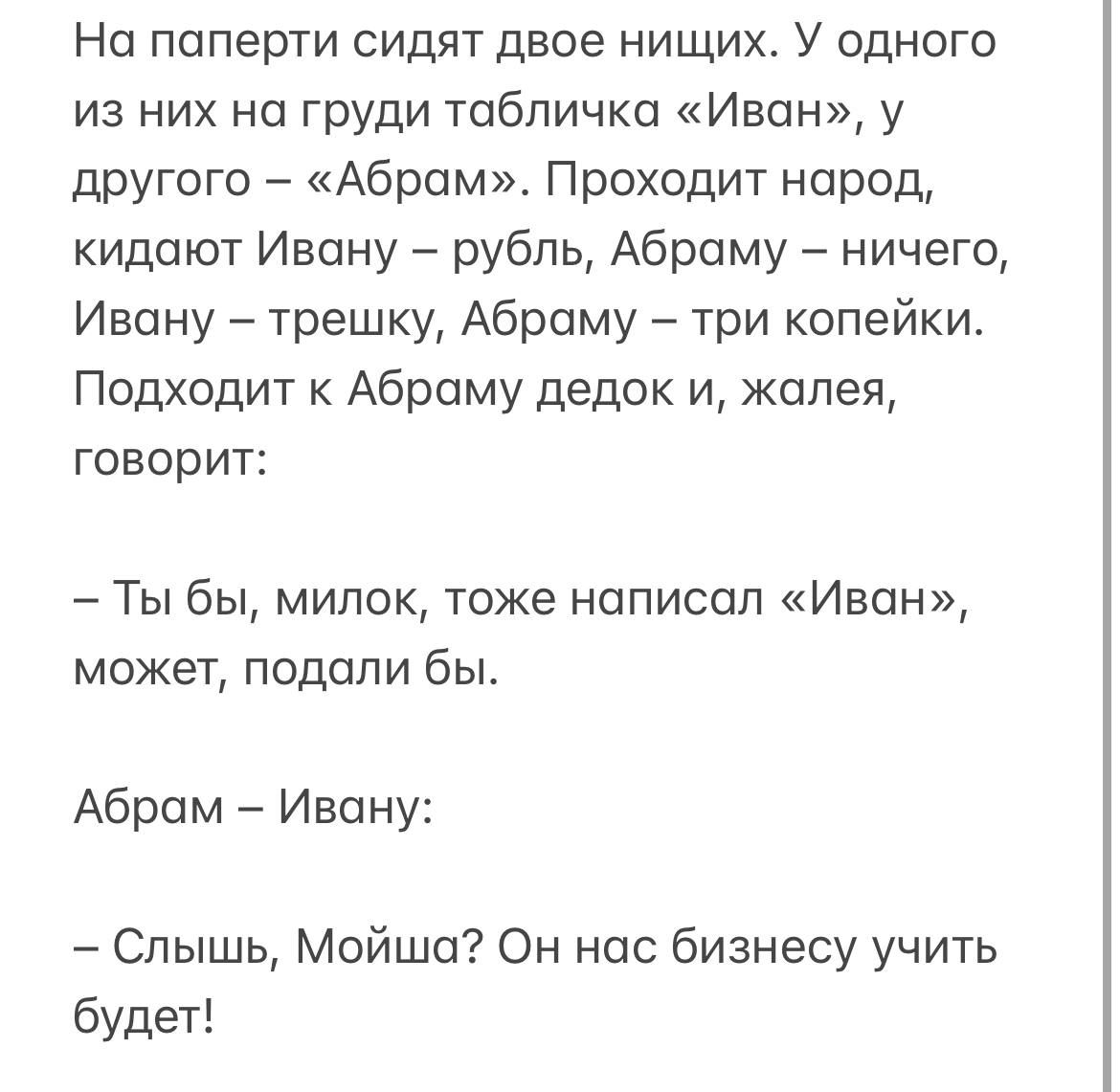 На паперти сидят двое нищих У одного из них на груди табличка Иван у другого Абрам Проходит народ кидают Ивану рубль Абраму ничего Ивану трешку Абраму три копейки Подходит к Абраму дедок и жалея говорит Ты бы милок тоже написал Иван может подали бы Абрам Ивану Слышь Мойша Он нас бизнесу учить будет