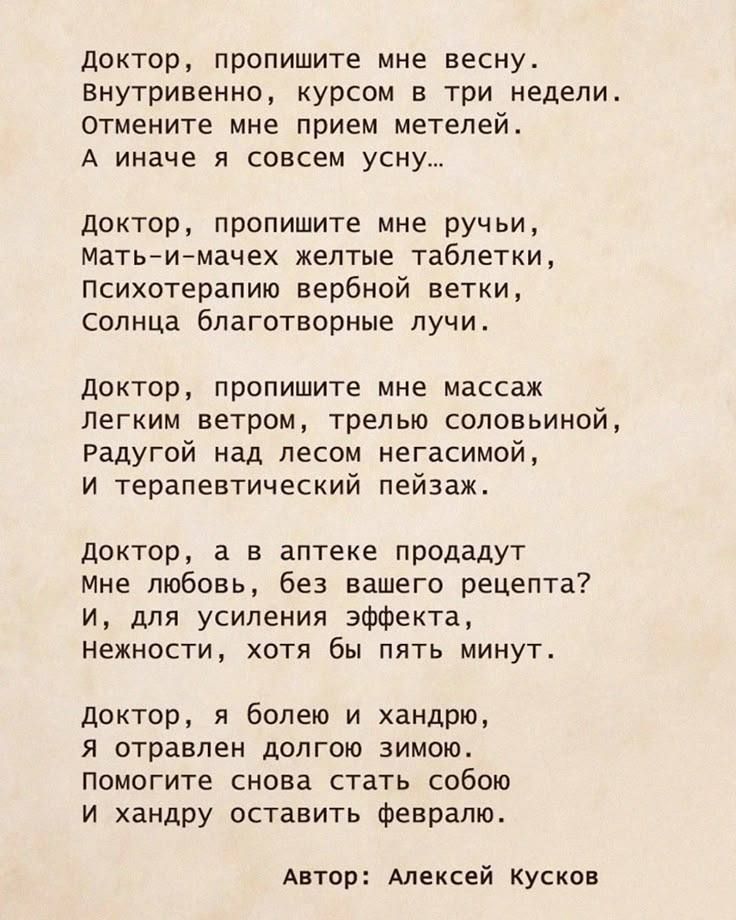 Доктор, пропишите мне весну. Внутривенно, курсом в три недели. Отмените мне прием метелей. А иначе я совсем усну.. Доктор, пропишите мне ручьи, матьимачех желтые таблетки, психотерапию вербной ветки, солнца благотворные лучи. Доктор, пропишите мне массаж легким ветром, трелью соловьиной радугой над лесом негасимой, и терапевтический пейзаж. Доктор, а в аптеке продадут мне любовь, без вашего рецепта? И, для усиления эффекта, нежности, хотя бы пять минут. Доктор, я болею и хандрю, я отравлен долгою зимою. Помогите снова стать собою и хандру оставить февралю. Автор: алексей кусков