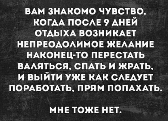 Вам знакомо чувство, когда после 9 аней отдыха возникает непреодолимое желание наконецто перестать валяться, спать и жрать, и выйти уже как следует поработать, прям попахать. Мне тоже нет.
Вам знакомо чувство, когда после 9 аней отдыха возникает непреодолимое желание наконецто перестать валяться, спать и жрать, и выйти уже как следует поработать, прям попахать. Мне тоже нет.