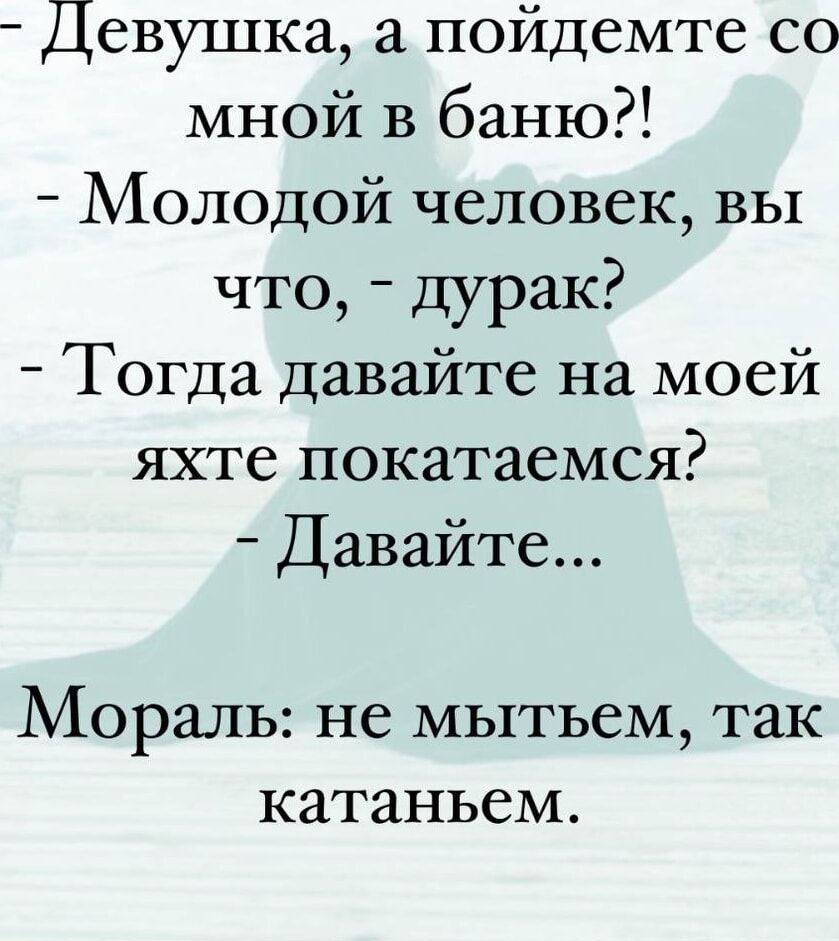 девушка, а пойдемте со мной в баню!?!  Молодой человек, вы что,  дурак?  Тогда давайте на моей яхте покатаемся?  Давайте... Мораль: не мытьем, так катаньем.
девушка, а пойдемте со мной в баню!?!  Молодой человек, вы что,  дурак?  Тогда давайте на моей яхте покатаемся?  Давайте... Мораль: не мытьем, так катаньем.