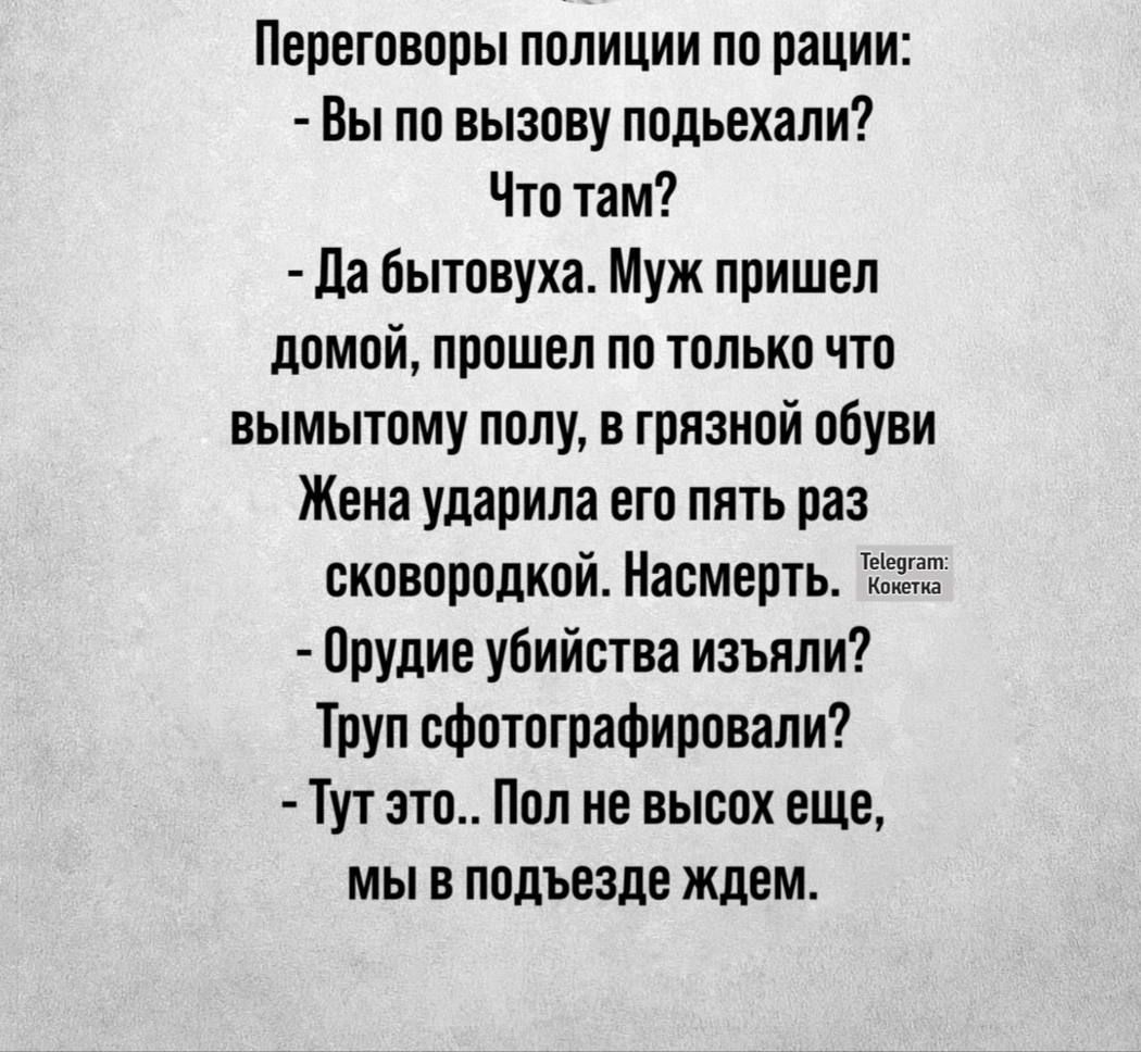 Переговоры полиции по рации:  вы по вызову подьехали? Что там?  Да бытовуха. Муж пришел домой, прошел по только что вымытому полу, в грязной обуви жена ударила его пять раз сковородкой. Насмерть. Оха.  Орудие убийства изъяли? Труп сфотографировали?  Тут это.. Пол не высох еще, мы в подъезде ждем.