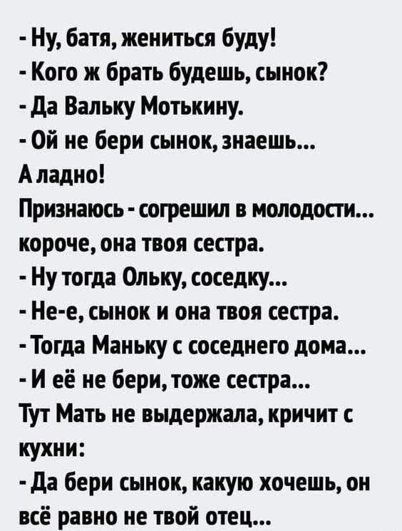 ну, батя, жениться буду!  Кого ж брать будешь, сынок?  Да вальку мотькину.  Ой не бери сынок, знаешь... Аладно! Признаюсь  согрешил в молодости... Короче, она твоя сестра.  Ну тогда ольку, соседку...  Нее, сынок и она твоя сестра.  Тогда маньку с соседнего дома... И её не бери, тоже сестра... Тут мать не выдержала, кричит с кухни:  да бери сынок, какую хочешь, он всё равно не твой отец...