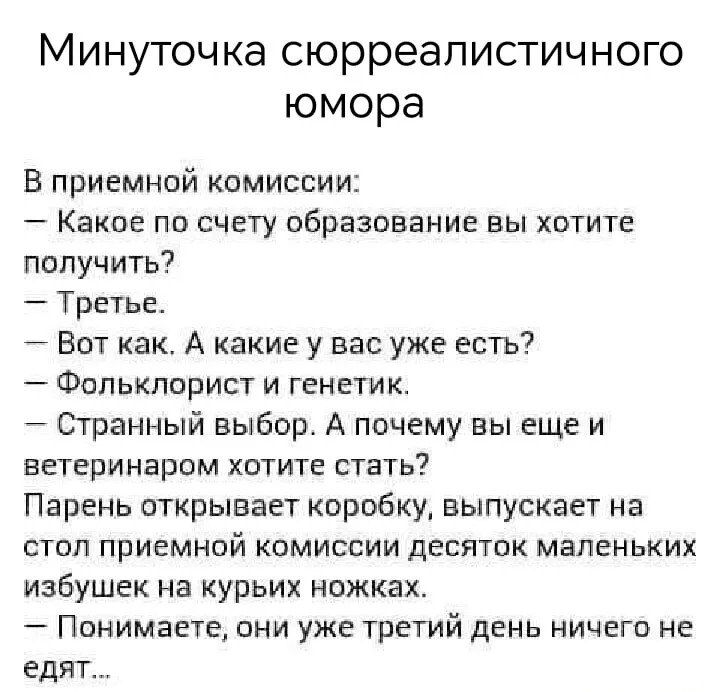 Минутка сюрреалистичного юмора

В приемной комиссии:
— Какое по счету образование вы хотите получить?
— Третье.
— Вот как. А какие у вас уже есть?
— Фольклорист и генетик.
— Странный выбор. А почему вы еще и ветеринаром хотите стать?
Парень открывает коробку, выпускает на стол приемной комиссии десяток маленьких избушек на курьих ножках.
— Понимаете, они уже третий день ничего не едят...