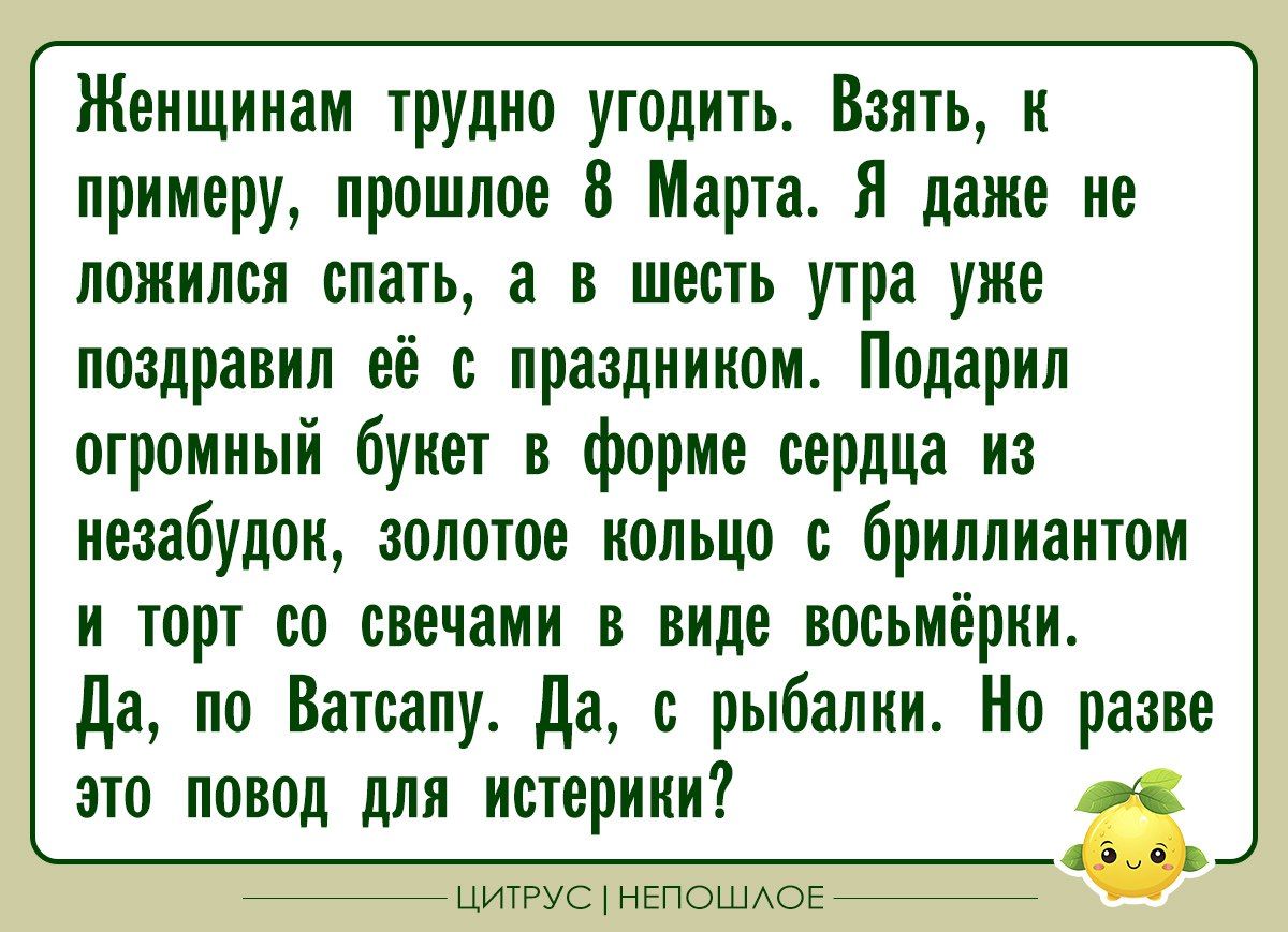 Женщинам трудно угодить. Взять, к примеру, прошлое 8 Марта. Я даже не ложился спать, а в шесть утра уже поздравил её с праздником. Подарил огромный букет в форме сердца из незабудок, золотое кольцо с бриллиантом и торт со свечами в виде восьмёрки. Да, по Ватсапу. Да, с рыбалки. Но разве это повод для истерики?