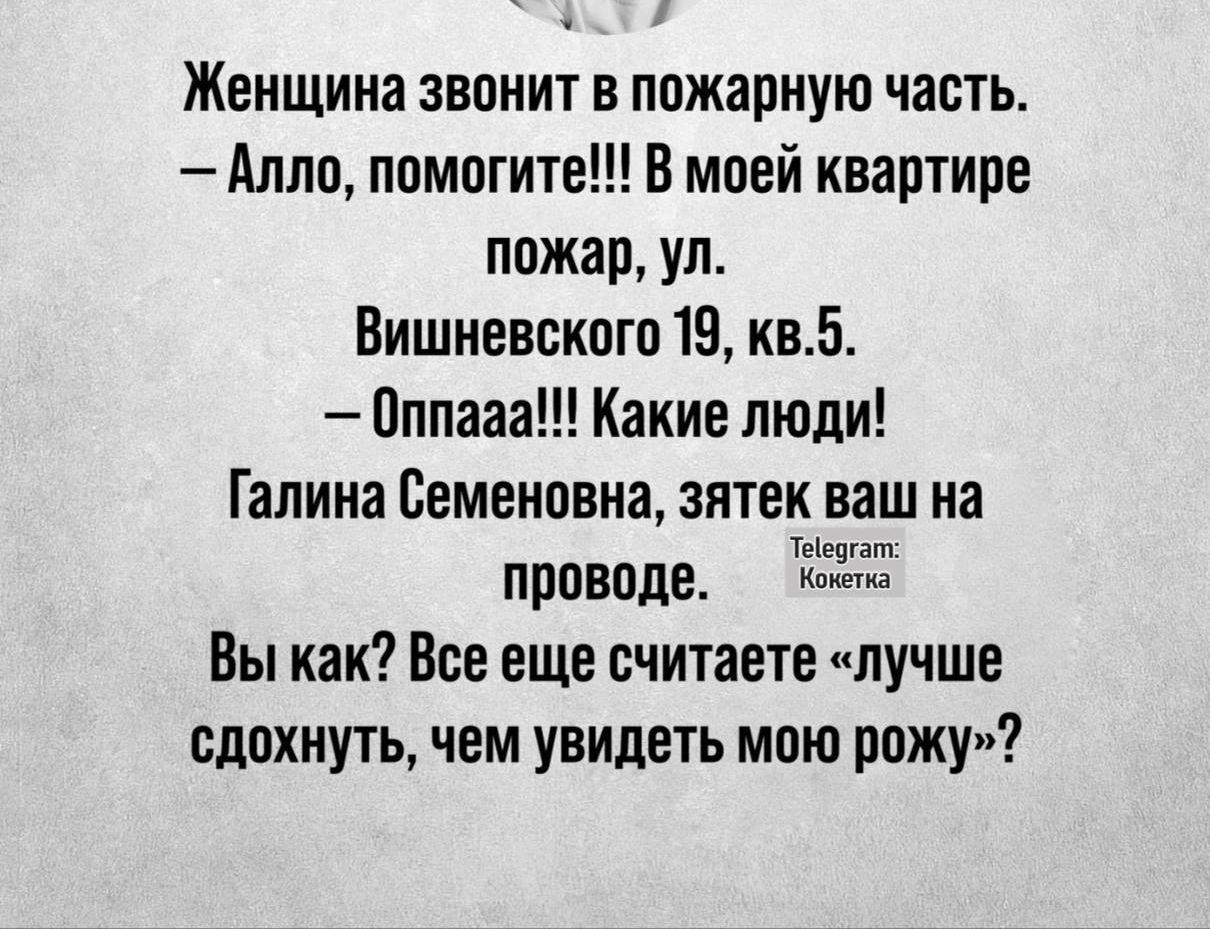 Женщина звонит в пожарную часть.
— Алло, помогите!!! В моей квартире пожар, ул.
Вишневского 19, кв.5.
— Оппааа!!! Какие люди!
Галина Семеновна, зятек ваш на проводе.
Вы как? Все еще считаете «лучше сдохнуть, чем увидеть мою рожу»?