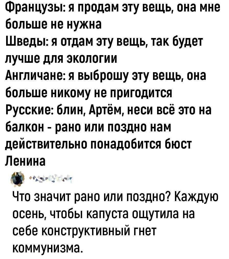 Французы: я продам эту вещь, она мне больше не нужна
Шведы: я отдам эту вещь, так будет лучше для экологии
Англичане: я выброшу эту вещь, она больше никому не пригодится
Русские: блин, Артём, неси всё это на balkon - рано или поздно нам действительно понадобится бюст Ленина
Что значит рано или поздно? Каждую осень, чтобы капуста ощутила на себе конструктивный генет коммунизма.