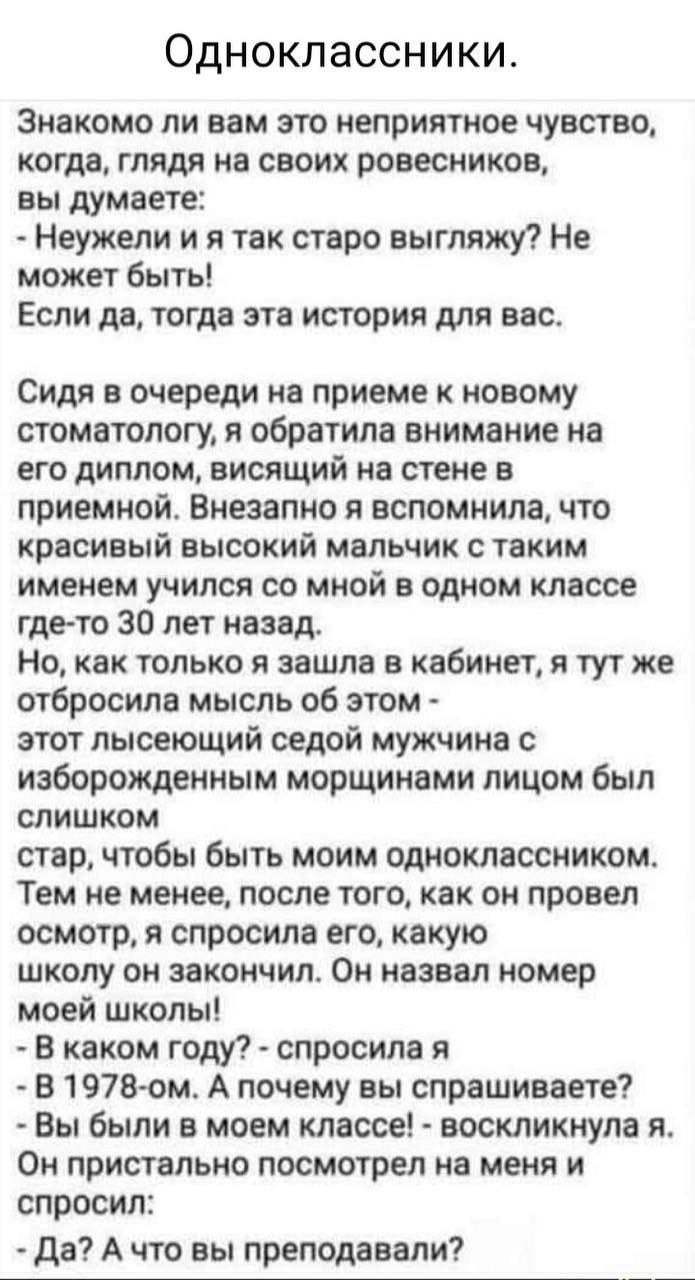 Знакомо ли вам это неприятное чувство, когда, глядя на своих ровесников, вы думаете:
- Неужели я так старо выгляжу? Не может быть!
Если да, тогда эта история для вас.
Сидя в очереди на приеме к новому стоматологу, я обратила внимание на его диплом, висящий на стене в приемной. Внезапно я вспомнила, что красивый высокий мальчик с таким именем учился со мной в одном классе где-то 30 лет назад.
Но, как только я зашла в кабинет, я тут же отбрела мысль об этом - этот лысеющий седой мужчина с изображенным морщинистым лицом был слишком стар, чтобы быть моим одноклассником.
Тем не менее, после того, как он провел осмотр, я спросила его, какую школу он закончил. Он назвал номер моей школы!
- В каком году? - спросила я.
- В 1979-ом. А почему вы спрашиваете?
- Вы были в моем классе - восхитительно.
- Да? А что вы преподавали?