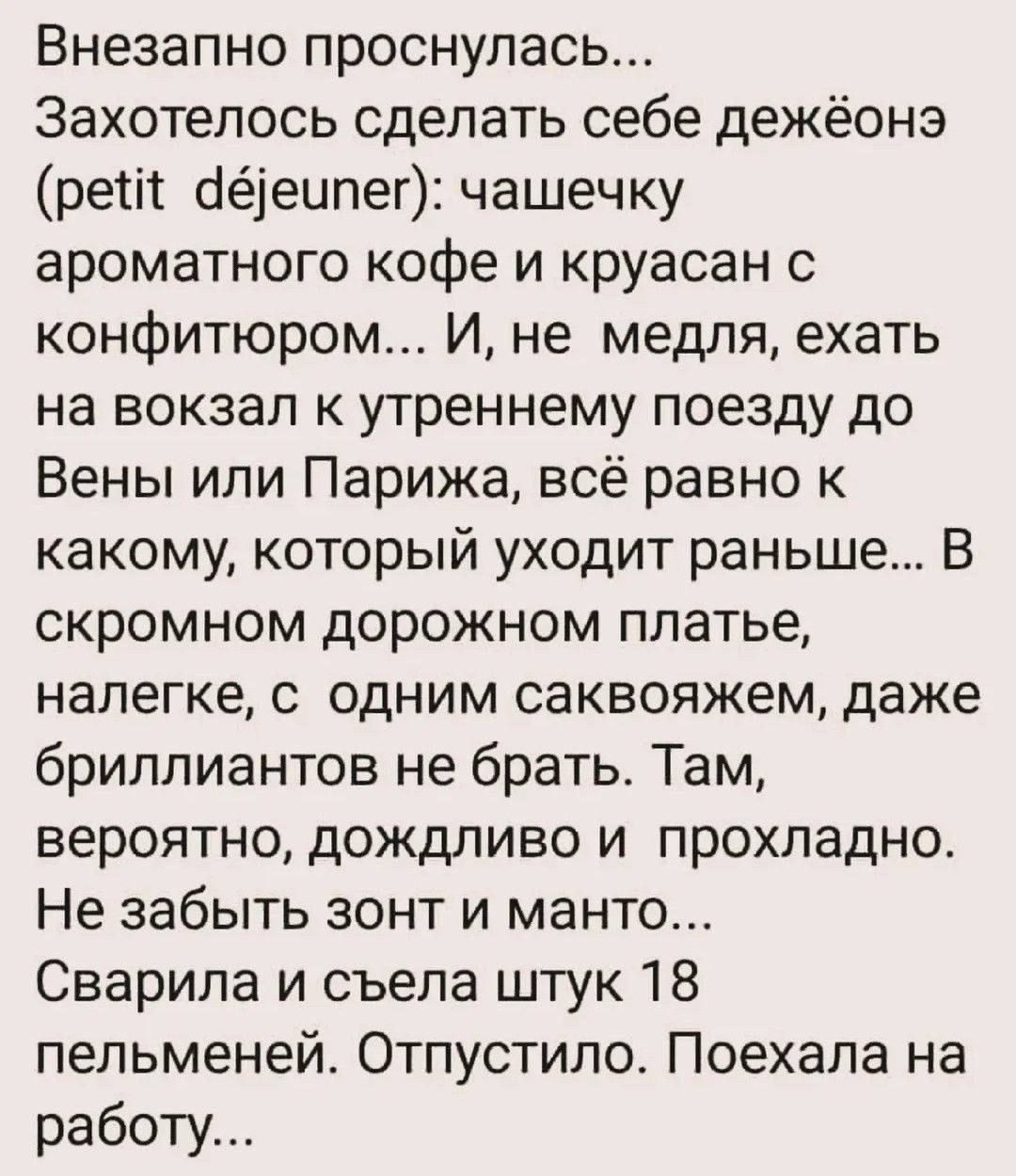 Внезапно проснулась... Захотелось сделать себе дежёнь (petit déjeuner): чашечку ароматного кофе и круасан с конфитюром... И, не медля, ехать на вокзал к утреннему поезду до Вены или Парижа, всё равно к какому, который уходит раньше... В скромном дорожном платье, налегке, с одним саквояжем, даже бриллиантов не брать. Там, вероятно, дождливо и прохладно. Не забыть зонт и мантo... Сварила и съела штук 18 пельменей. Отпустило. Поехала на работу...