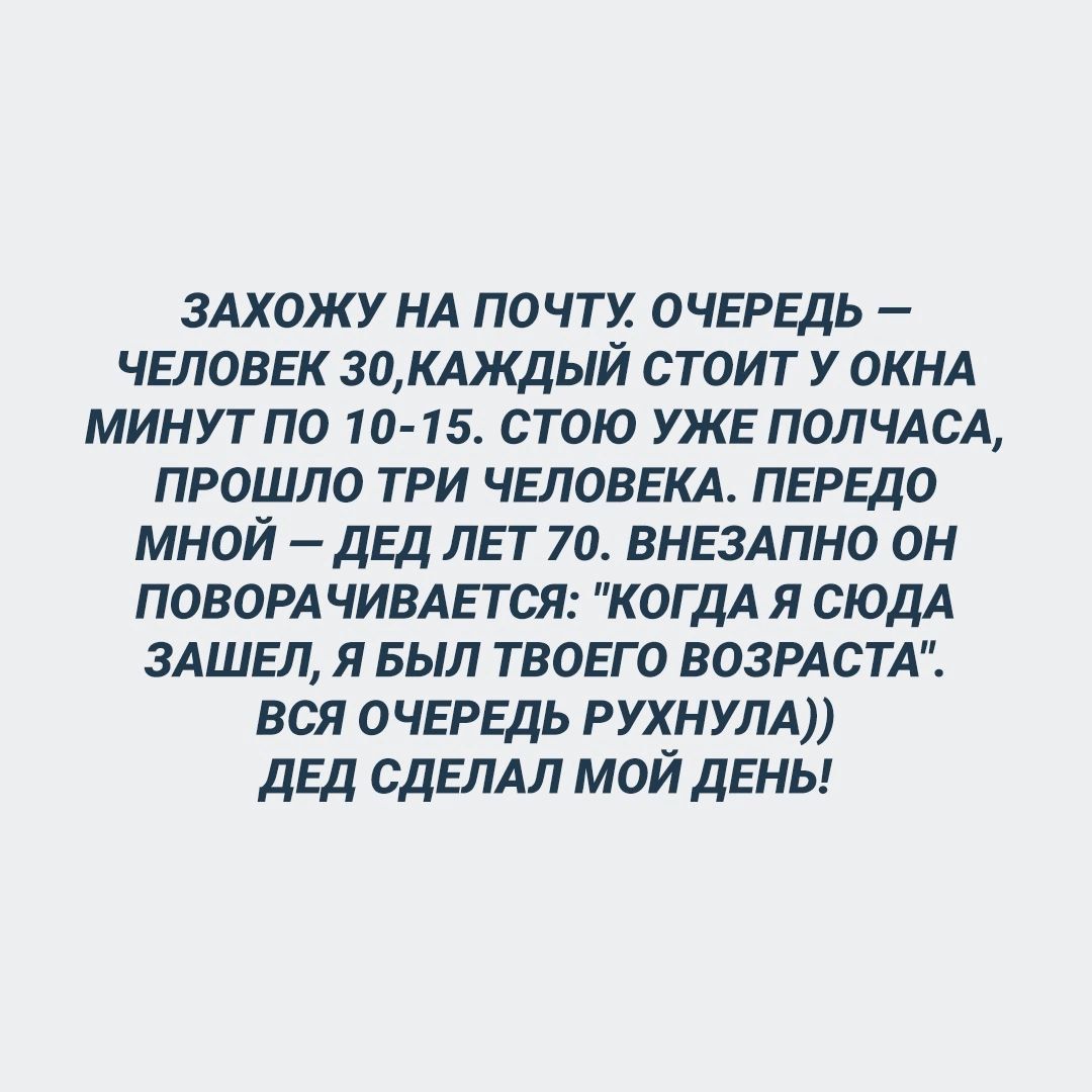 ЗАХОЖУ НА ПОЧТУ. ОЧЕРЕДЬ — ЧЕЛОВЕК 30, КАЖДЫЙ СТОИТ У ОКНА МИНУТ ПО 10-15. СТОЮ УЖЕ ПОЛЧАСА, ПРОШЛО ТРИ ЧЕЛОВЕКА. ПЕРЕДО МНОЙ — ДЕД ЛЕТ 70. ВНЕЗАПНО ОН ПОВОРАЧИВАЕТСЯ: 