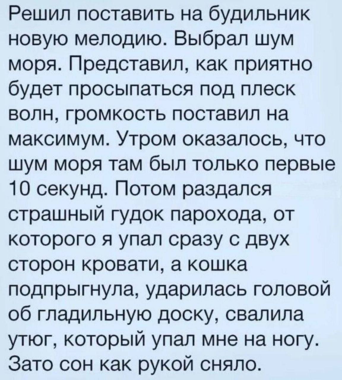 Решил поставить на будильник новую мелодию. Выбрал шум моря. Представил, как приятно будет просыпаться под плеск волн, громкость поставил на максимум. Утром оказалось, что шум моря там был только первые 10 секунд. Потом раздался страшный гудок парохода, от которого я упал сразу с двух сторон кровати, а кошка под跳гнула, ударилась головой об гладильную доску, свалила утюг, который упал мне на ногу. Зато сон как рукой сняло.